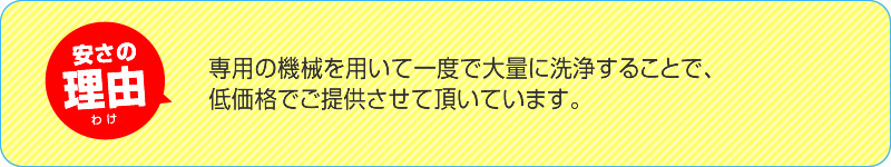 安さの理由 専用の機械を用いて一度で大量に洗浄することで、低価格でご提供させて頂いています。