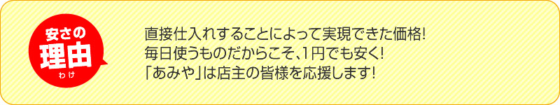 安さの理由 直接仕入れすることによって実現できた価格！毎日使うものだからこそ、1円でも安く！HANA美は店主の皆様を応援します！